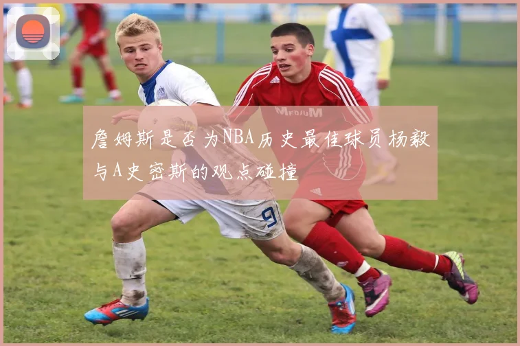 詹姆斯是否为NBA历史最佳球员杨毅与A史密斯的观点碰撞