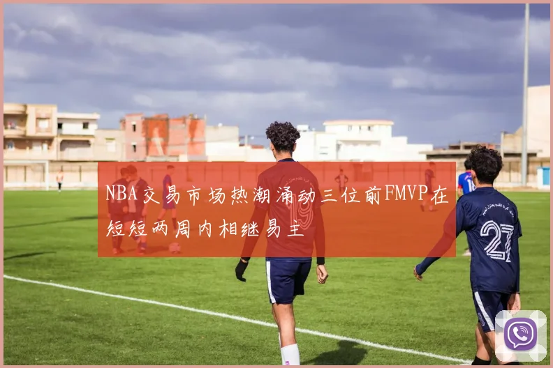 NBA交易市场热潮涌动三位前FMVP在短短两周内相继易主