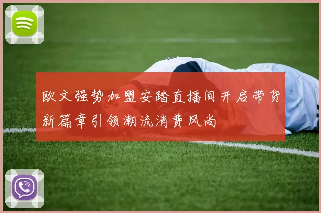 欧文强势加盟安踏直播间开启带货新篇章引领潮流消费风尚