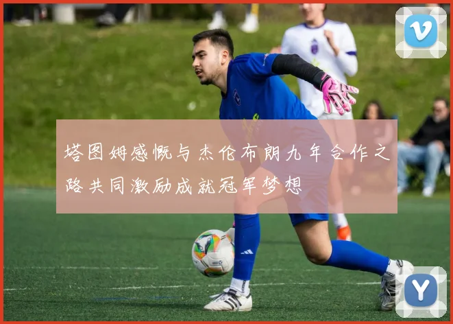 塔图姆感慨与杰伦布朗九年合作之路共同激励成就冠军梦想