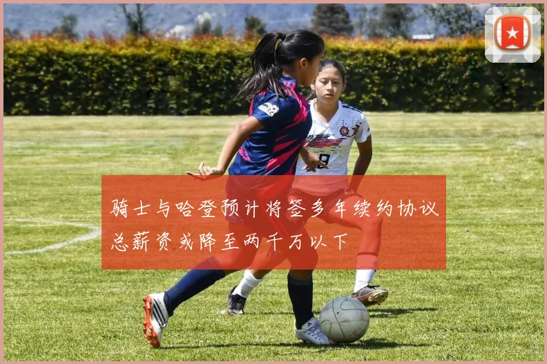 骑士与哈登预计将签多年续约协议总薪资或降至两千万以下