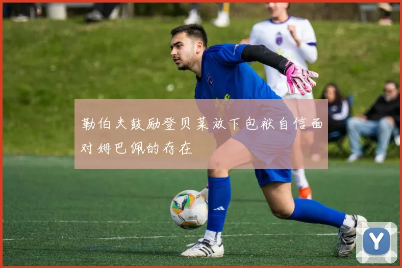 勒伯夫鼓励登贝莱放下包袱自信面对姆巴佩的存在