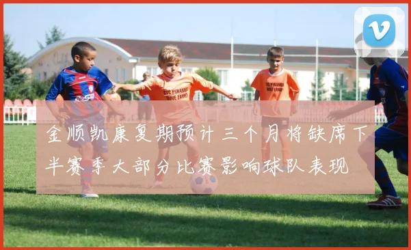 金顺凯康复期预计三个月将缺席下半赛季大部分比赛影响球队表现