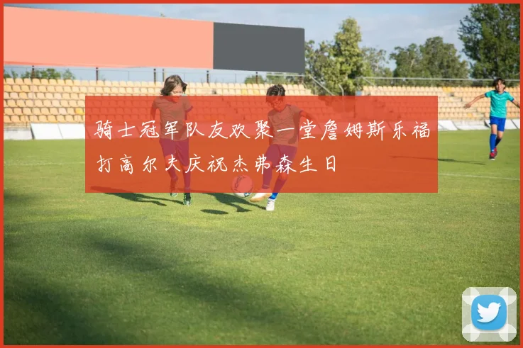 骑士冠军队友欢聚一堂詹姆斯乐福打高尔夫庆祝杰弗森生日