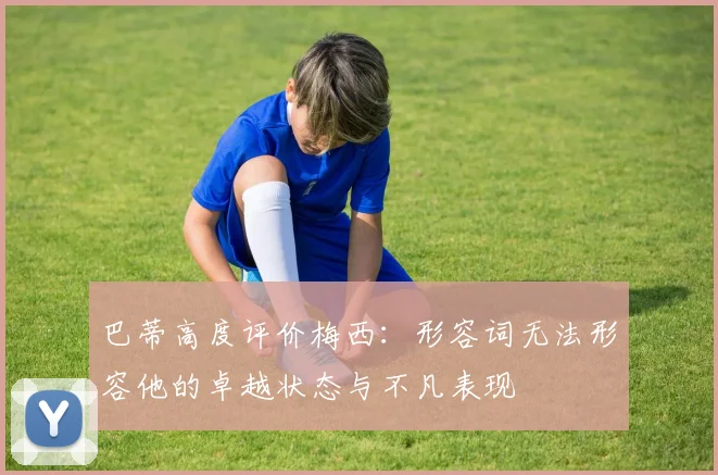 巴蒂高度评价梅西：形容词无法形容他的卓越状态与不凡表现
