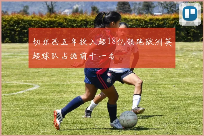 切尔西五年投入超18亿领跑欧洲英超球队占据前十一名