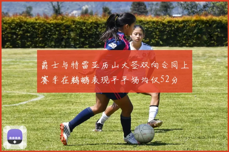 爵士与特雷亚历山大签双向合同上赛季在鹈鹕表现平平场均仅52分