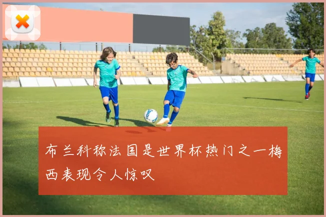 布兰科称法国是世界杯热门之一梅西表现令人惊叹